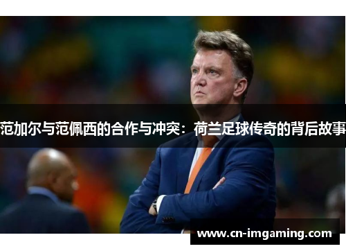 范加尔与范佩西的合作与冲突：荷兰足球传奇的背后故事