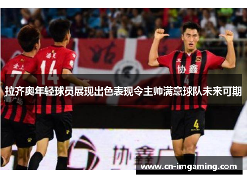 拉齐奥年轻球员展现出色表现令主帅满意球队未来可期 拉齐奥年轻球员展现出色表现令主帅满意球队未来可期