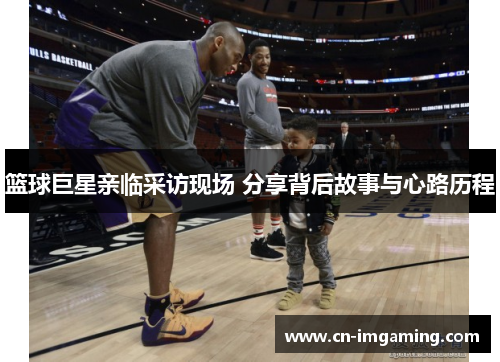 篮球巨星亲临采访现场 分享背后故事与心路历程 篮球巨星亲临采访现场 分享背后故事与心路历程