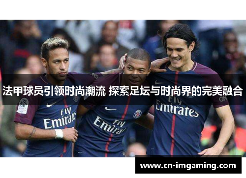 法甲球员引领时尚潮流 探索足坛与时尚界的完美融合
