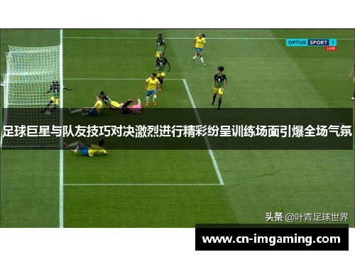 足球巨星与队友技巧对决激烈进行精彩纷呈训练场面引爆全场气氛 足球巨星与队友技巧对决激烈进行精彩纷呈训练场面引爆全场气氛