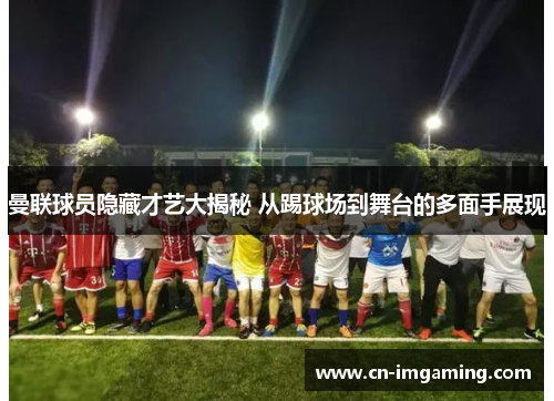 曼联球员隐藏才艺大揭秘 从踢球场到舞台的多面手展现 曼联球员隐藏才艺大揭秘 从踢球场到舞台的多面手展现