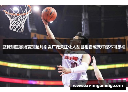 篮球明星赛场表现超凡引发广泛关注让人刮目相看成就辉煌不可忽视 篮球明星赛场表现超凡引发广泛关注让人刮目相看成就辉煌不可忽视