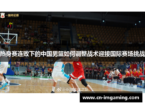 热身赛连败下的中国男篮如何调整战术迎接国际赛场挑战 热身赛连败下的中国男篮如何调整战术迎接国际赛场挑战