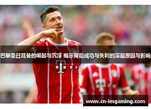巴黎圣日耳曼的崛起与沉浮 揭示背后成功与失利的深层原因与影响