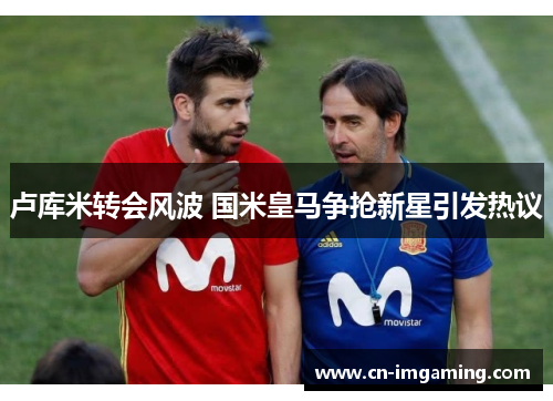 卢库米转会风波 国米皇马争抢新星引发热议 卢库米转会风波 国米皇马争抢新星引发热议