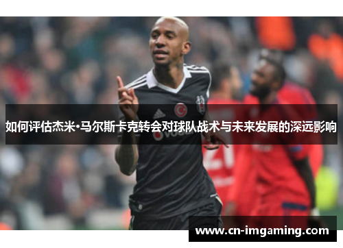如何评估杰米·马尔斯卡克转会对球队战术与未来发展的深远影响 如何评估杰米·马尔斯卡克转会对球队战术与未来发展的深远影响