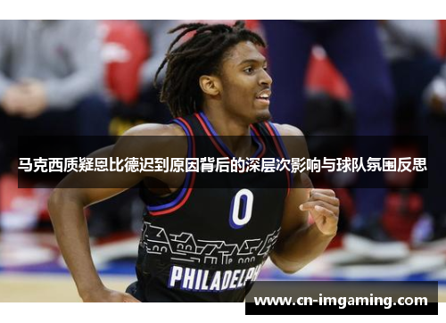 马克西质疑恩比德迟到原因背后的深层次影响与球队氛围反思