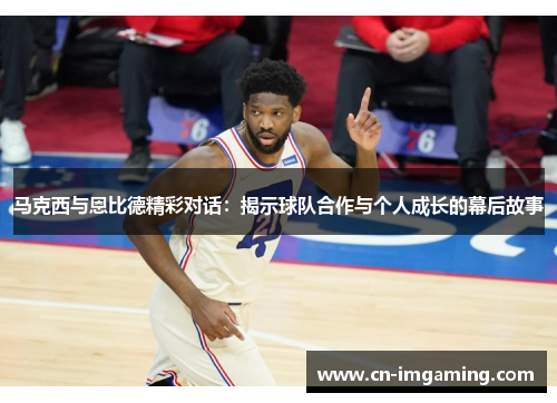 马克西与恩比德精彩对话：揭示球队合作与个人成长的幕后故事