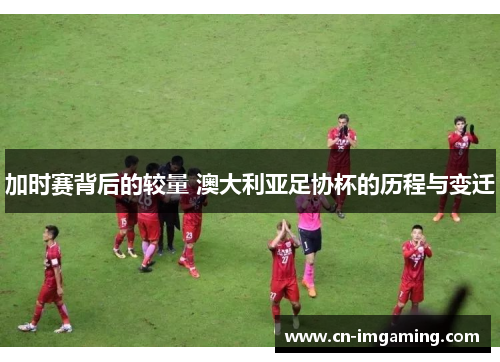 加时赛背后的较量 澳大利亚足协杯的历程与变迁