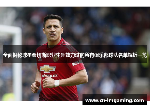 全面揭秘球星桑切斯职业生涯效力过的所有俱乐部球队名单解析一览