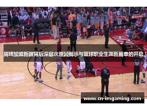 周琦加盟新疆背后深层次原因揭示与篮球职业生涯新篇章的开启