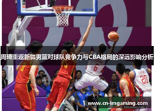 周琦重返新疆男篮对球队竞争力与CBA格局的深远影响分析