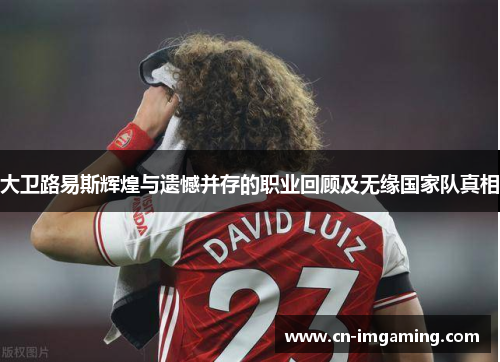 大卫路易斯辉煌与遗憾并存的职业回顾及无缘国家队真相 大卫路易斯辉煌与遗憾并存的职业回顾及无缘国家队真相