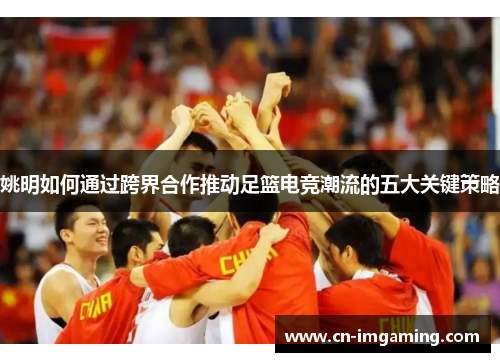 姚明如何通过跨界合作推动足篮电竞潮流的五大关键策略 姚明如何通过跨界合作推动足篮电竞潮流的五大关键策略