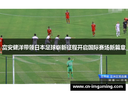 富安健洋带领日本足球崭新征程开启国际赛场新篇章