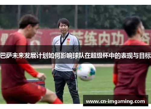 巴萨未来发展计划如何影响球队在超级杯中的表现与目标 巴萨未来发展计划如何影响球队在超级杯中的表现与目标