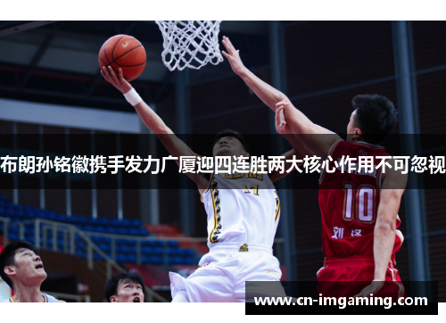 布朗孙铭徽携手发力广厦迎四连胜两大核心作用不可忽视