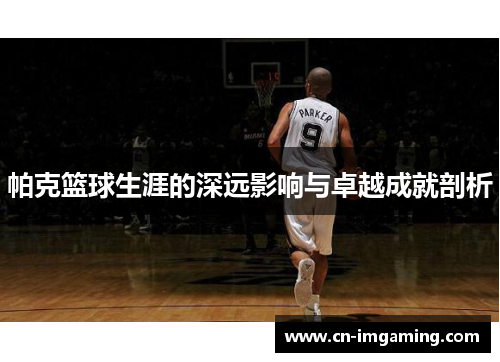 帕克篮球生涯的深远影响与卓越成就剖析