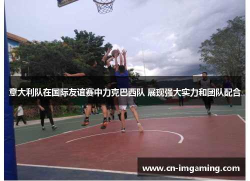 意大利队在国际友谊赛中力克巴西队 展现强大实力和团队配合 意大利队在国际友谊赛中力克巴西队 展现强大实力和团队配合